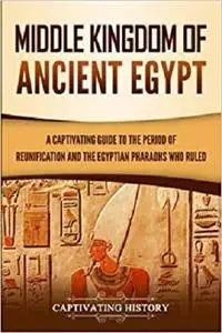 Middle Kingdom of Ancient Egypt: A Captivating Guide to the Period of Reunification and the Egyptian Pharaohs Who Ruled