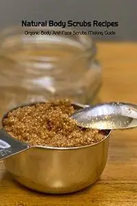 Natural Body Scrubs Recipes: Organic Body And Face Scrubs Making Guide: Homemade Body Scrubs