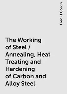 «The Working of Steel / Annealing, Heat Treating and Hardening of Carbon and Alloy Steel» by Fred H.Colvin