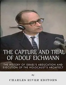 The Capture and Trial of Adolf Eichmann: The History of Israel’s Abduction and Execution of the Holocaust’s Architect