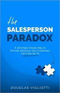 The Salesperson Paradox: A Strikingly Simple Way to Provide Solutions Your Customers Can't Say No To