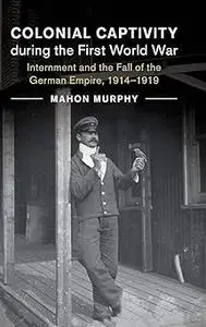 Colonial Captivity during the First World War: Internment and the Fall of the German Empire, 1914–1919