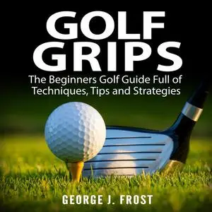 «Golf Grips: The Beginners Golf Guide Full of Techniques, Tips and Strategies.» by George J. Frost