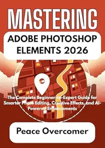 MASTERING ADOBE PHOTOSHOP ELEMENTS 2026: The Complete Beginner-to-Expert Guide for Smarter Photo Editing, Creative Effects,