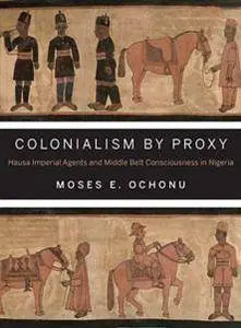 Colonialism by Proxy : Hausa Imperial Agents and Middle Belt Consciousness in Nigeria