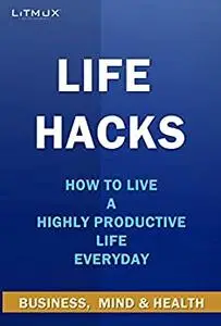 Life Hacks: Business, Mind And Health. How to Live A Highly Productive Life Everyday