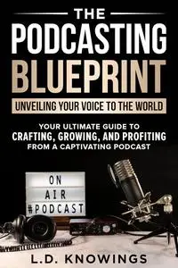 The Podcasting Blueprint: Unveiling Your Voice To The World: Your Ultimate Guide To Crafting, Growing