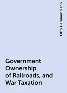 «Government Ownership of Railroads, and War Taxation» by Otto Hermann Kahn