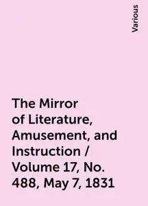 «The Mirror of Literature, Amusement, and Instruction / Volume 17, No. 488, May 7, 1831» by Various