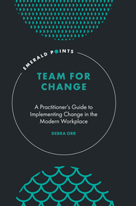 Team for Change : A Practitioner’s Guide to Implementing Change in the Modern Workplace