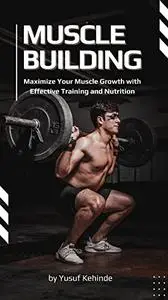 Muscle Building : Maximize Your Muscle Growth with Effective Training and Nutrition