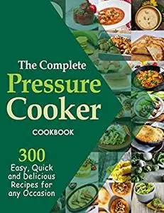 The Complete Pressure Cooker Cookbook, 300 Easy, Quick and Delicious Recipes for Any Occasion