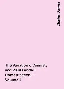 «The Variation of Animals and Plants under Domestication — Volume 1» by Charles Darwin