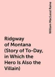 «Ridgway of Montana (Story of To-Day, in Which the Hero Is Also the Villain)» by William MacLeod Raine