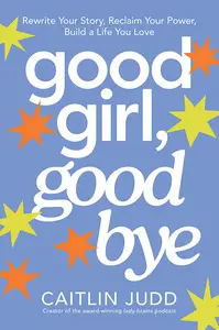 Good Girl, Goodbye: Rewrite Your Story, Reclaim Your Power, Build a Life You Love