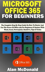 MICROSOFT OFFICE 365 FOR BEGINNERS: The Complete Step By Step Guide On How To Master