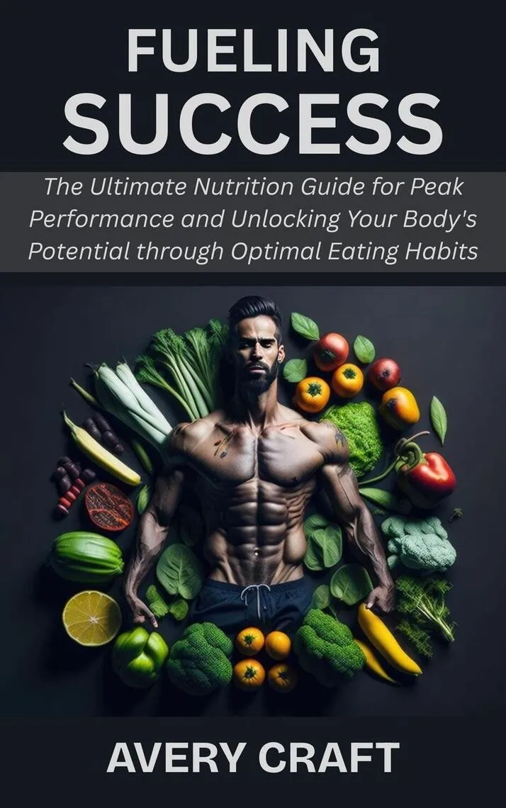 Fueling Success: The Ultimate Nutrition Guide for Peak Performance and Unlocking Your Body's Potential through Optimal Eating