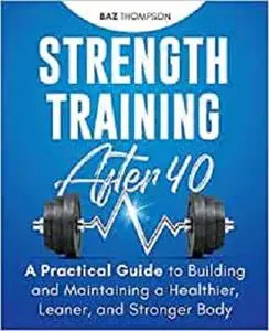 Strength Training After 40: A Practical Guide to Building and Maintaining a Healthier, Leaner, and Stronger Body