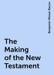 «The Making of the New Testament» by Benjamin Wisner Bacon