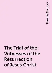 «The Trial of the Witnesses of the Resurrection of Jesus Christ» by Thomas Sherlock