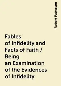 «Fables of Infidelity and Facts of Faith / Being an Examination of the Evidences of Infidelity» by Robert Patterson