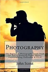 Photography: The Beginners Photography Guide Book For Taking Stunning Digial Photos, Understanding Photoshop & DSLR