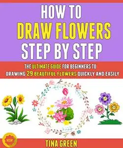 How To Draw Flowers Step By Step: The Ultimate Guide For Beginners To Drawing 29 Beautiful Flowers Quickly And Easily.