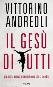 Vittorino Andreoli - Il Gesù di tutti. Vite, morti e resurrezioni dell'uomo che si fece Dio