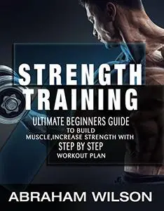 Strength Training: Ultimate Beginners Guide To Build Muscle,Increase Strength With Step By Step Workout Plan