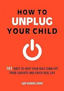 How to Unplug Your Child: 101 Ways to Help Your Kids Turn Off Their Gadgets and Enjoy Real Life