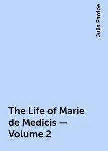 «The Life of Marie de Medicis — Volume 2» by Julia Pardoe