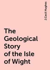 «The Geological Story of the Isle of Wight» by J.Cecil Hughes