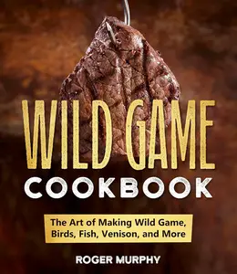 The Wild Game Cookbook: The Art of Making Wild Game, Birds, Fish, Venison, and More