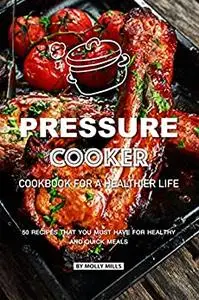 Pressure Cooker Cookbook for a Healthier Life: 50 Recipes that You Must Have for Healthy and Quick Meals