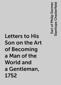 «Letters to His Son on the Art of Becoming a Man of the World and a Gentleman, 1752» by Earl of Philip Dormer Stanhope C