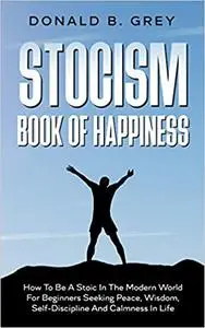 Stocism Book Of Happiness: How To Be A Stoic In The Modern World For Beginners Seeking Peace, Wisdom, Self-Discipline An