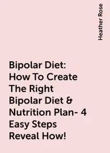 «Bipolar Diet: How To Create The Right Bipolar Diet & Nutrition Plan- 4 Easy Steps Reveal How!» by Heather Rose
