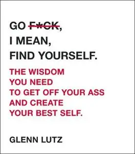 «Go F*ck, I Mean, Find Yourself.: The Wisdom You Need to Get Off Your Ass and Create Your Best Self.» by Glenn Lutz