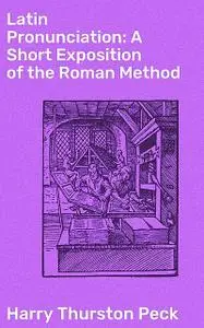 «Latin Pronunciation: A Short Exposition of the Roman Method» by Harry Thurston Peck