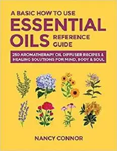 A Basic How to Use Essential Oils Reference Guide: 250 Aromatherapy Oil Diffuser Recipes