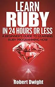 Ruby: Learn Ruby in 24 Hours or Less - A Beginner’s Guide To Learning Ruby Programming Now