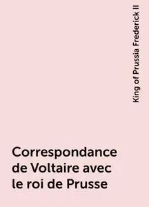 «Correspondance de Voltaire avec le roi de Prusse» by King of Prussia Frederick II