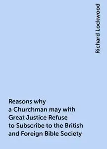 «Reasons why a Churchman may with Great Justice Refuse to Subscribe to the British and Foreign Bible Society» by Richard
