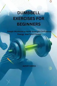 DUMBBELL EXERCISES FOR BEGINNERS: Simple Workouts to Build Strength Confidence Energy and Total Fitness