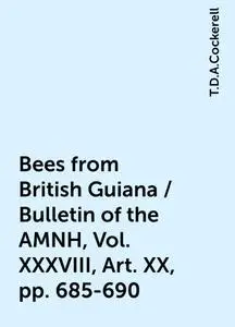 «Bees from British Guiana / Bulletin of the AMNH, Vol. XXXVIII, Art. XX, pp. 685-690» by T.D.A.Cockerell