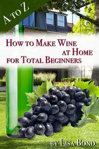 «A to Z How to Make Wine at Home for Total Beginners» by Lisa Bond