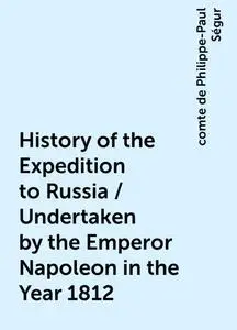 «History of the Expedition to Russia / Undertaken by the Emperor Napoleon in the Year 1812» by comte de Philippe-Paul Sé