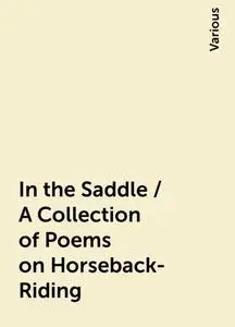 «In the Saddle / A Collection of Poems on Horseback-Riding» by Various