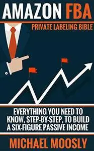 Amazon FBA: Private Labeling Bible: Everything You Need To Know, Step-By-Step, To Build a Six-Figure Passive Income