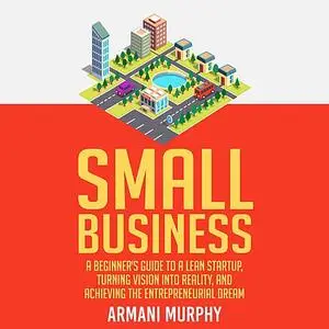 «Small Business: A Beginner's Guide to A Lean Startup, Turning Vision Into Reality, and Achieving the Entrepreneurial Dr